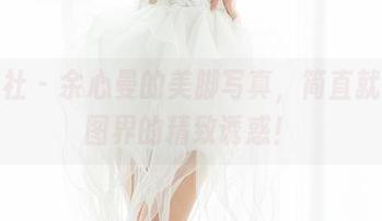 魅妍社 – 余心曼的美脚写真,简直就是美图界的精致诱惑!